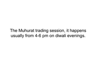 The Muhurat trading session, it happens
usually from 4-6 pm on diwali evenings.
 