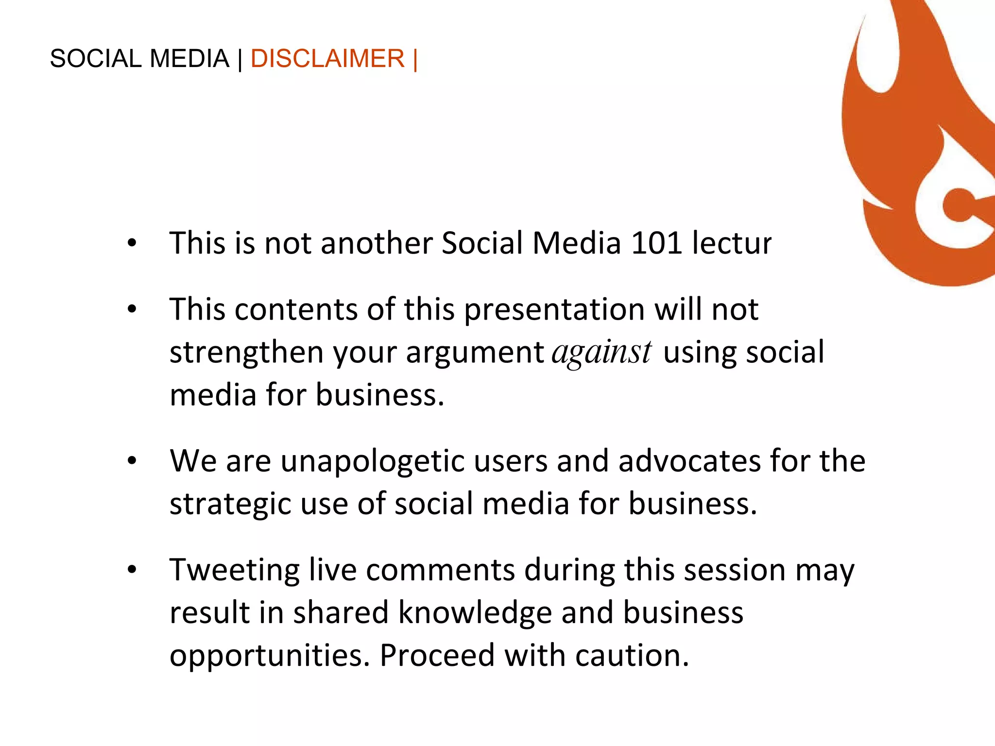 This is not another Social Media 101 lecture. This contents of this presentation will not strengthen your argument  against  using social media for business. We are unapologetic users and advocates for the strategic use of social media for business. Tweeting live comments during this session may result in shared knowledge and business opportunities. Proceed with caution. SOCIAL MEDIA |  DISCLAIMER | 