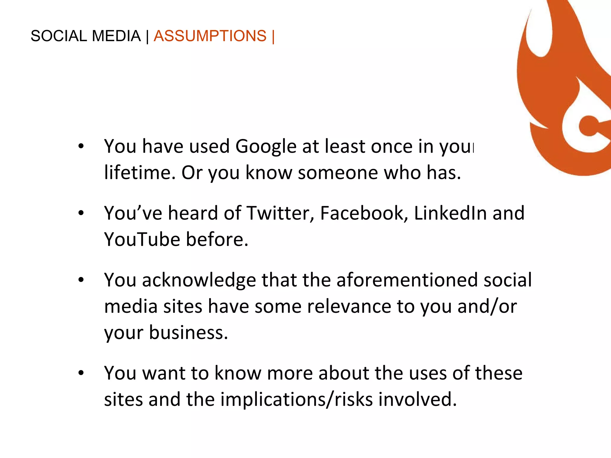 You have used Google at least once in your lifetime. Or you know someone who has. You’ve heard of Twitter, Facebook, LinkedIn and YouTube before. You acknowledge that the aforementioned social media sites have some relevance to you and/or your business. You want to know more about the uses of these sites and the implications/risks involved. SOCIAL MEDIA |  ASSUMPTIONS | 