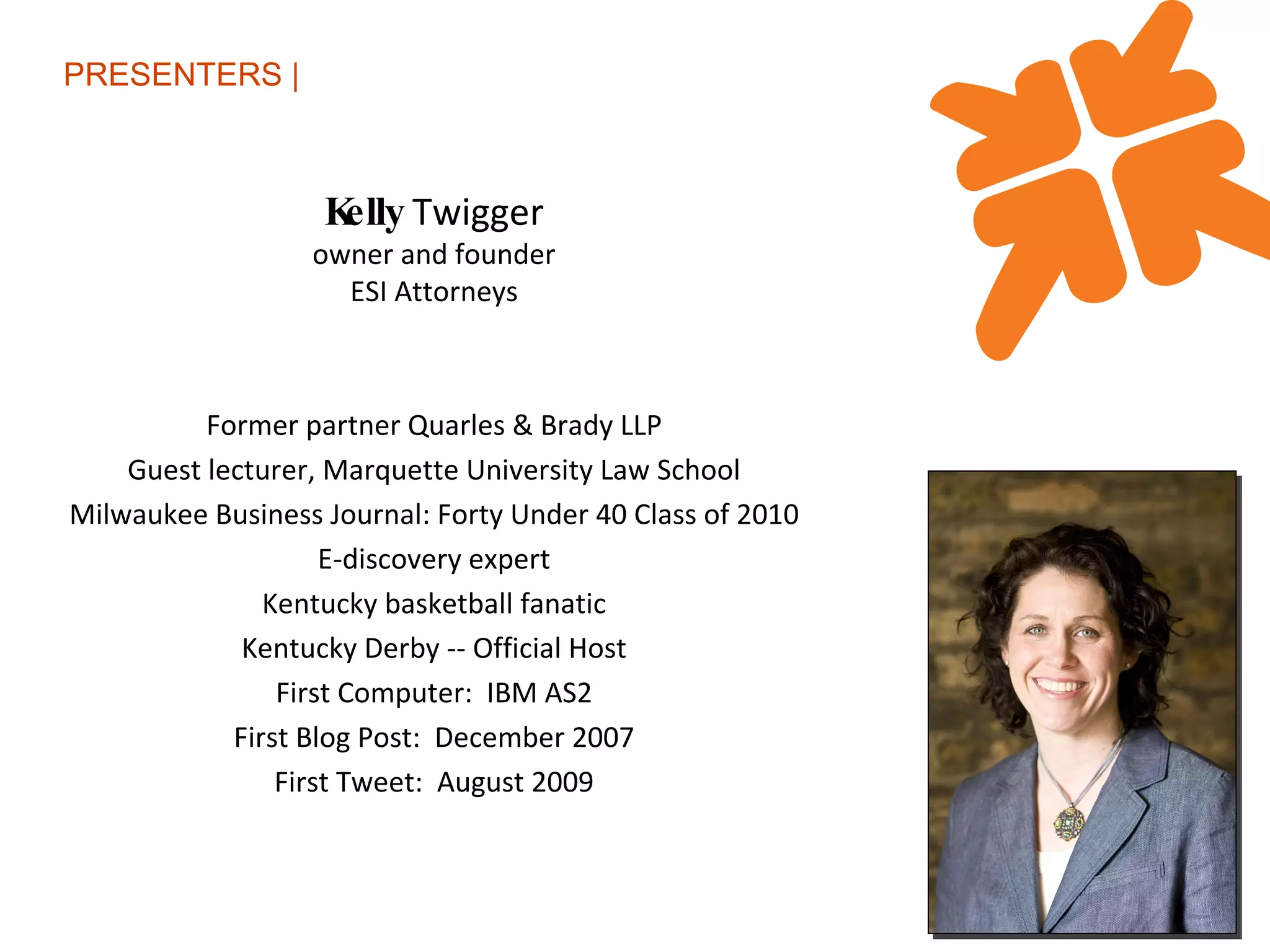 PRESENTERS | Kelly  Twigger owner and founder ESI Attorneys Former partner Quarles & Brady LLP Guest lecturer, Marquette University Law School Milwaukee Business Journal: Forty Under 40 Class of 2010 E-discovery expert Kentucky basketball fanatic Kentucky Derby -- Official Host First Computer:  IBM AS2 First Blog Post:  December 2007 First Tweet:  August 2009 