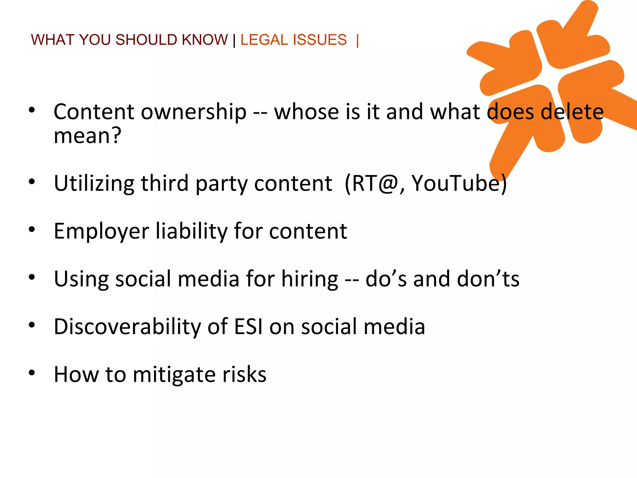 WHAT YOU SHOULD KNOW  |  LEGAL ISSUES  | Content ownership -- whose is it and what does delete mean? Utilizing third party content  (RT@, YouTube) Employer liability for content  Using social media for hiring -- do’s and don’ts Discoverability of ESI on social media How to mitigate risks 