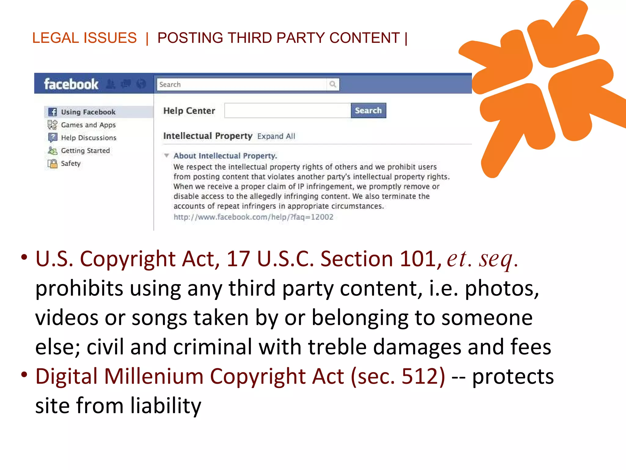 LEGAL ISSUES  |  POSTING THIRD PARTY CONTENT | U.S. Copyright Act, 17 U.S.C. Section 101,  et. seq.   prohibits using any third party content, i.e. photos, videos or songs taken by or belonging to someone else; civil and criminal with treble damages and fees Digital Millenium Copyright Act (sec. 512)  -- protects site from liability 