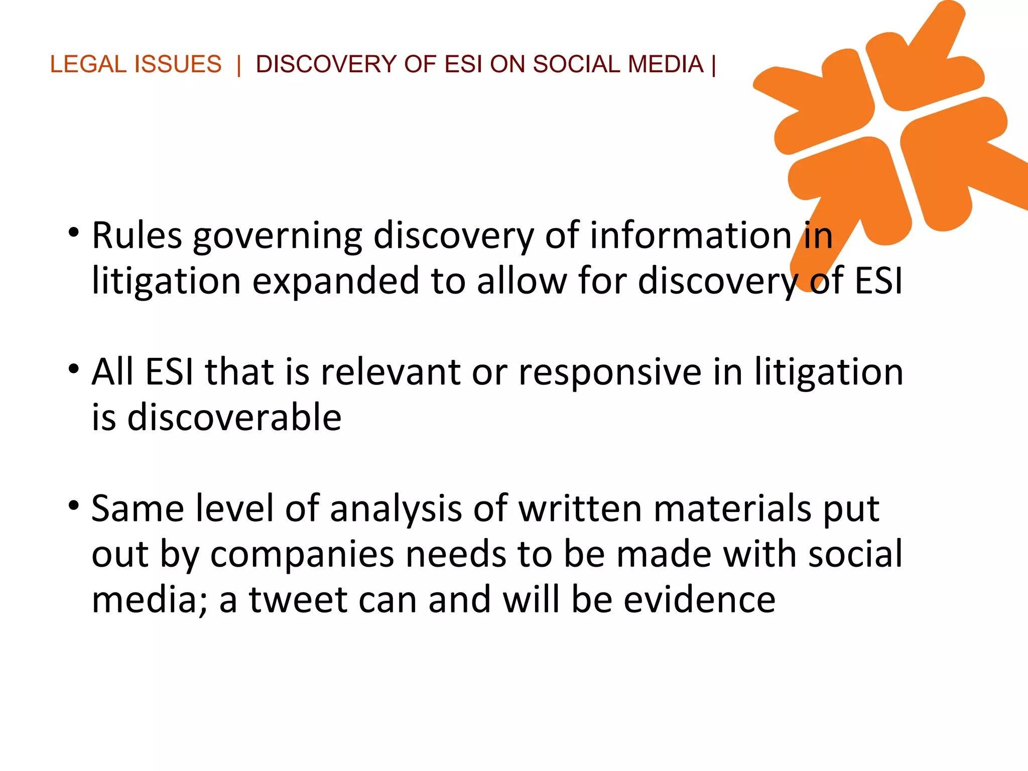 LEGAL ISSUES  |  DISCOVERY OF ESI ON SOCIAL MEDIA | Rules governing discovery of information in litigation expanded to allow for discovery of ESI All ESI that is relevant or responsive in litigation is discoverable  Same level of analysis of written materials put out by companies needs to be made with social media; a tweet can and will be evidence 