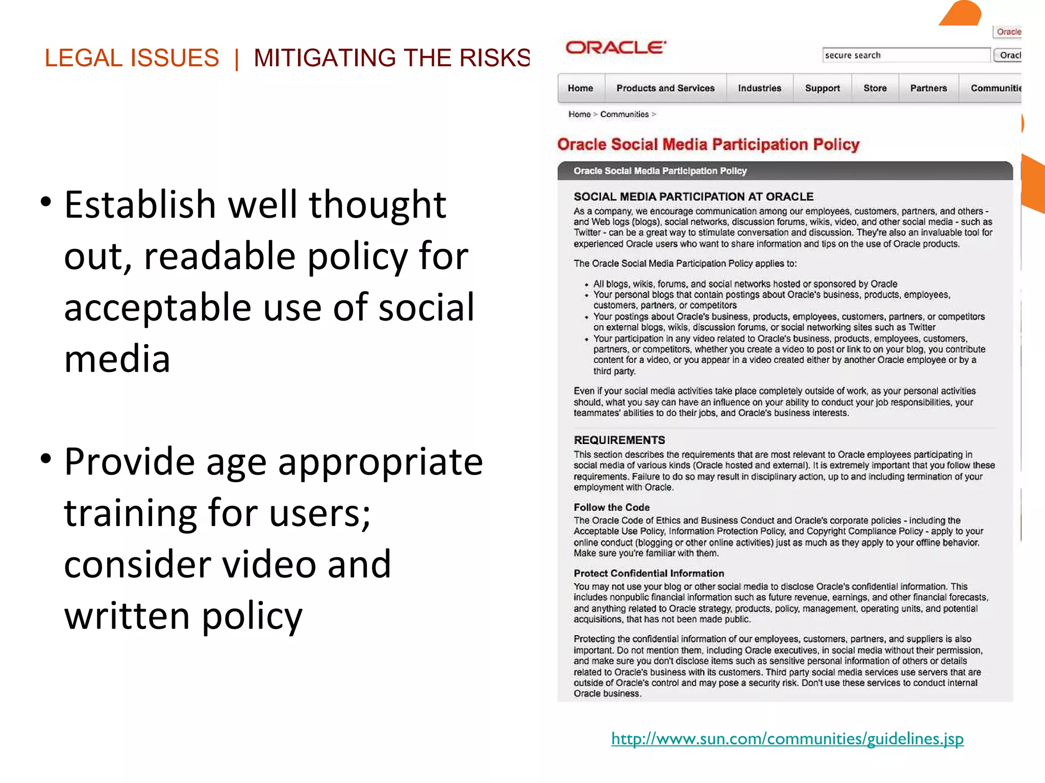 LEGAL ISSUES  |  MITIGATING THE RISKS | Establish well thought out, readable policy for acceptable use of social media Provide age appropriate training for users; consider video and written policy http://www.sun.com/communities/guidelines.jsp 