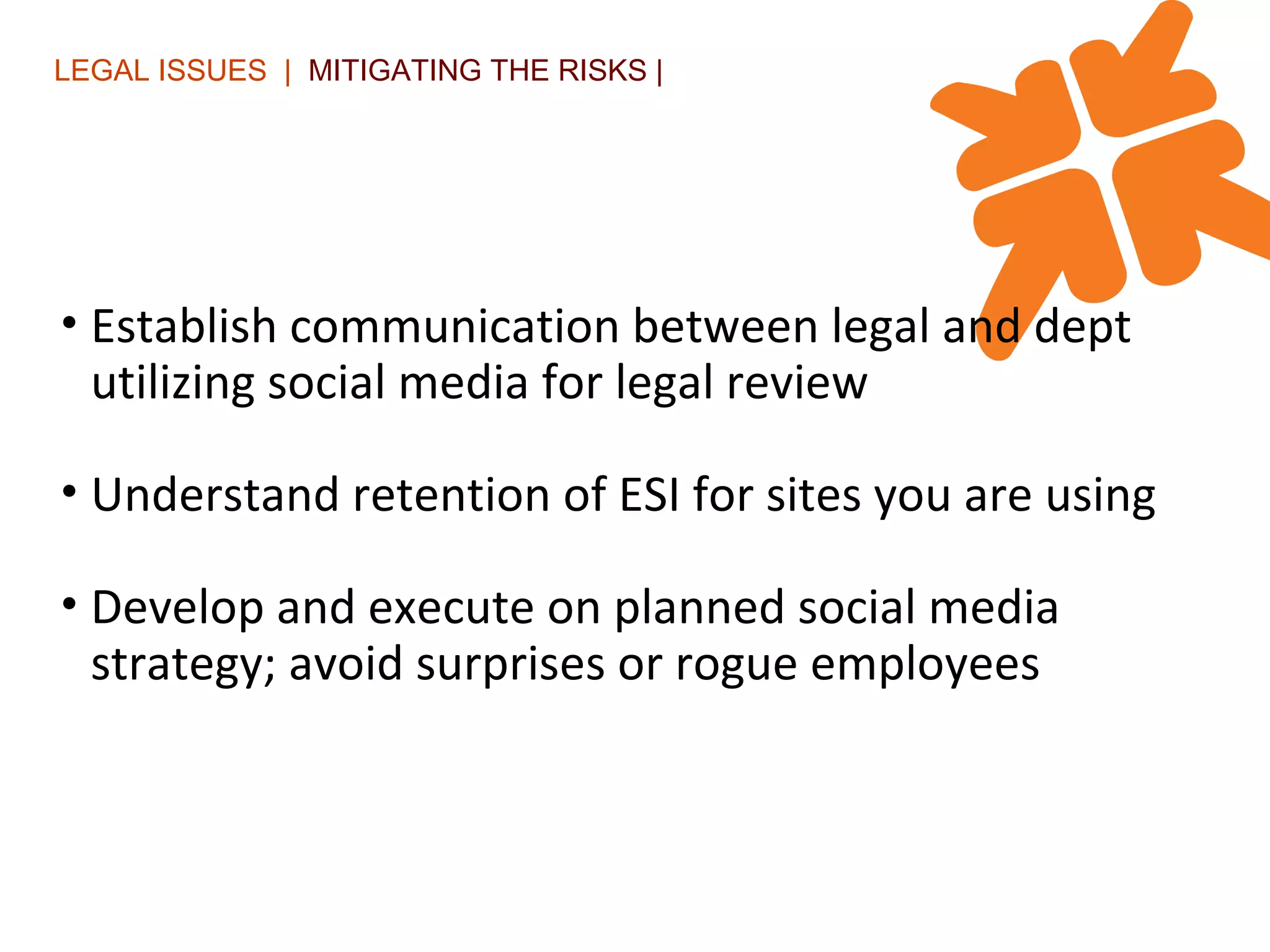 LEGAL ISSUES  |  MITIGATING THE RISKS | Establish communication between legal and dept utilizing social media for legal review  Understand retention of ESI for sites you are using Develop and execute on planned social media strategy; avoid surprises or rogue employees 