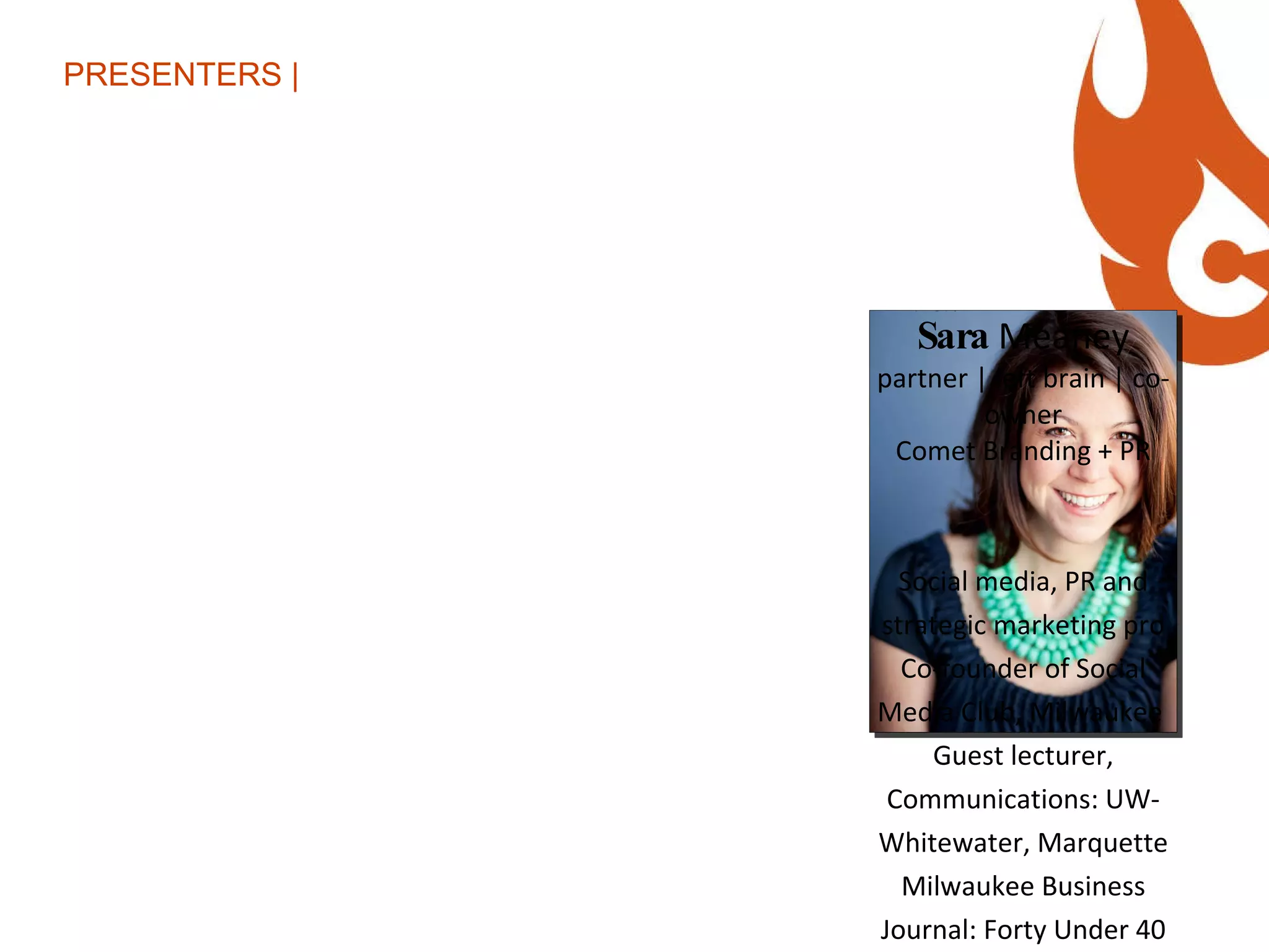 PRESENTERS | Sara  Meaney partner | left brain | co-owner Comet Branding + PR Social media, PR and strategic marketing pro Co-founder of Social Media Club, Milwaukee  Guest lecturer, Communications: UW-Whitewater, Marquette Milwaukee Business Journal: Forty Under 40 Class of 2010 Co-host of Comet Radio Blogger, Twitterer, Foursquare junkie Metrics geek Favorite karaoke song: Don’t Stop Believin’ First computer: Commodore 64 First Tweet: August 2008 Twitter followers: 5,183 