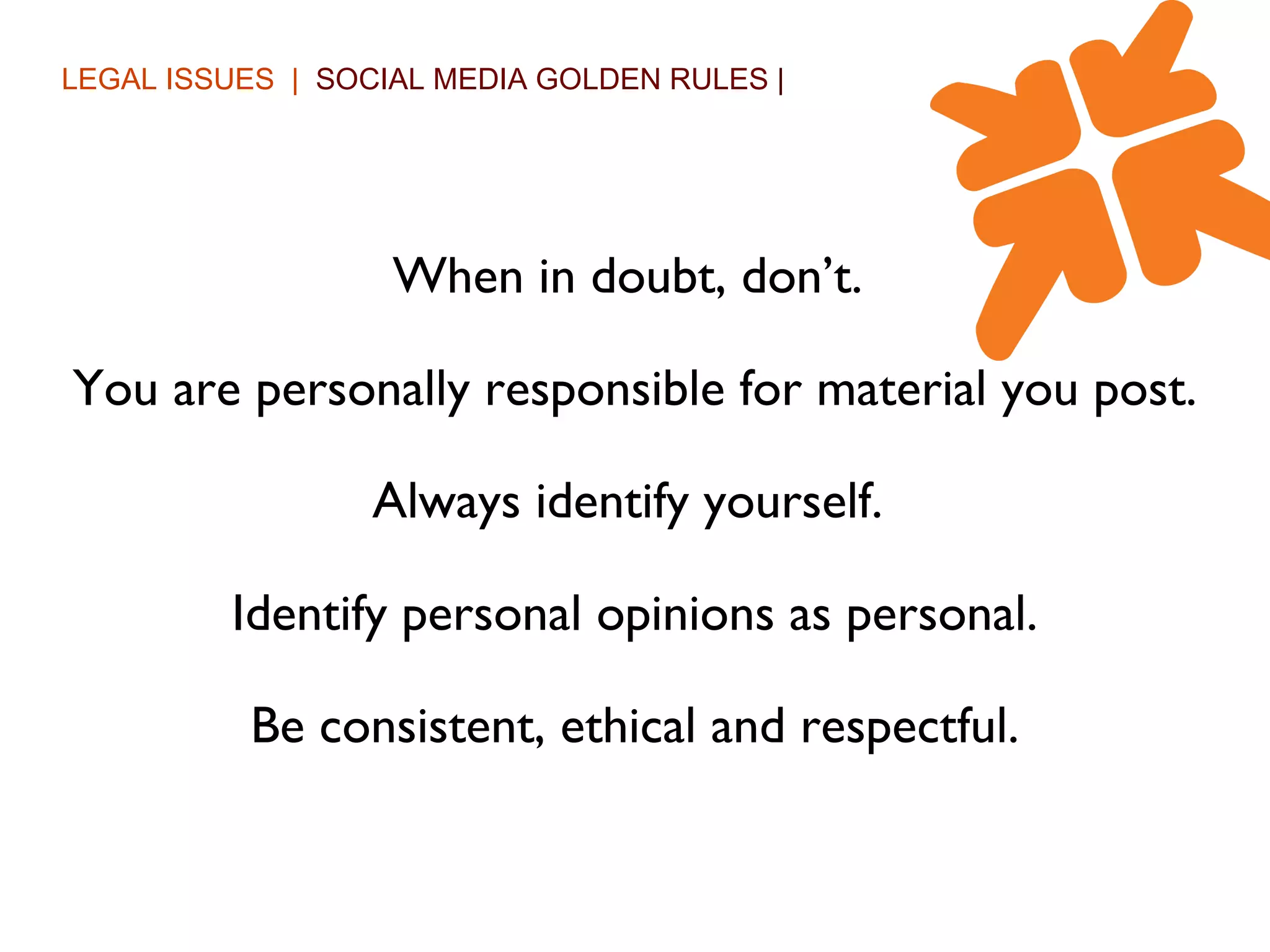 LEGAL ISSUES  |  SOCIAL MEDIA GOLDEN RULES  | When in doubt, don’t.  You are personally responsible for material you post. Always identify yourself.  Identify personal opinions as personal. Be consistent, ethical and respectful. 
