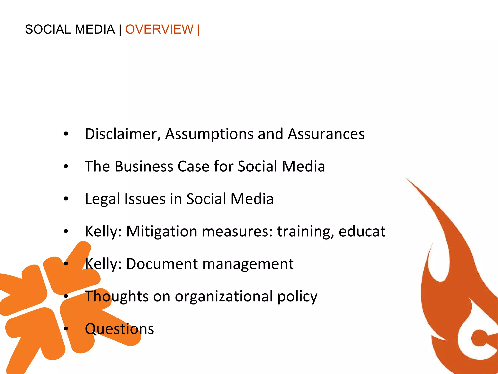 Disclaimer, Assumptions and Assurances The Business Case for Social Media Legal Issues in Social Media Kelly: Mitigation measures: training, education Kelly: Document management Thoughts on organizational policy Questions SOCIAL MEDIA |  OVERVIEW | 
