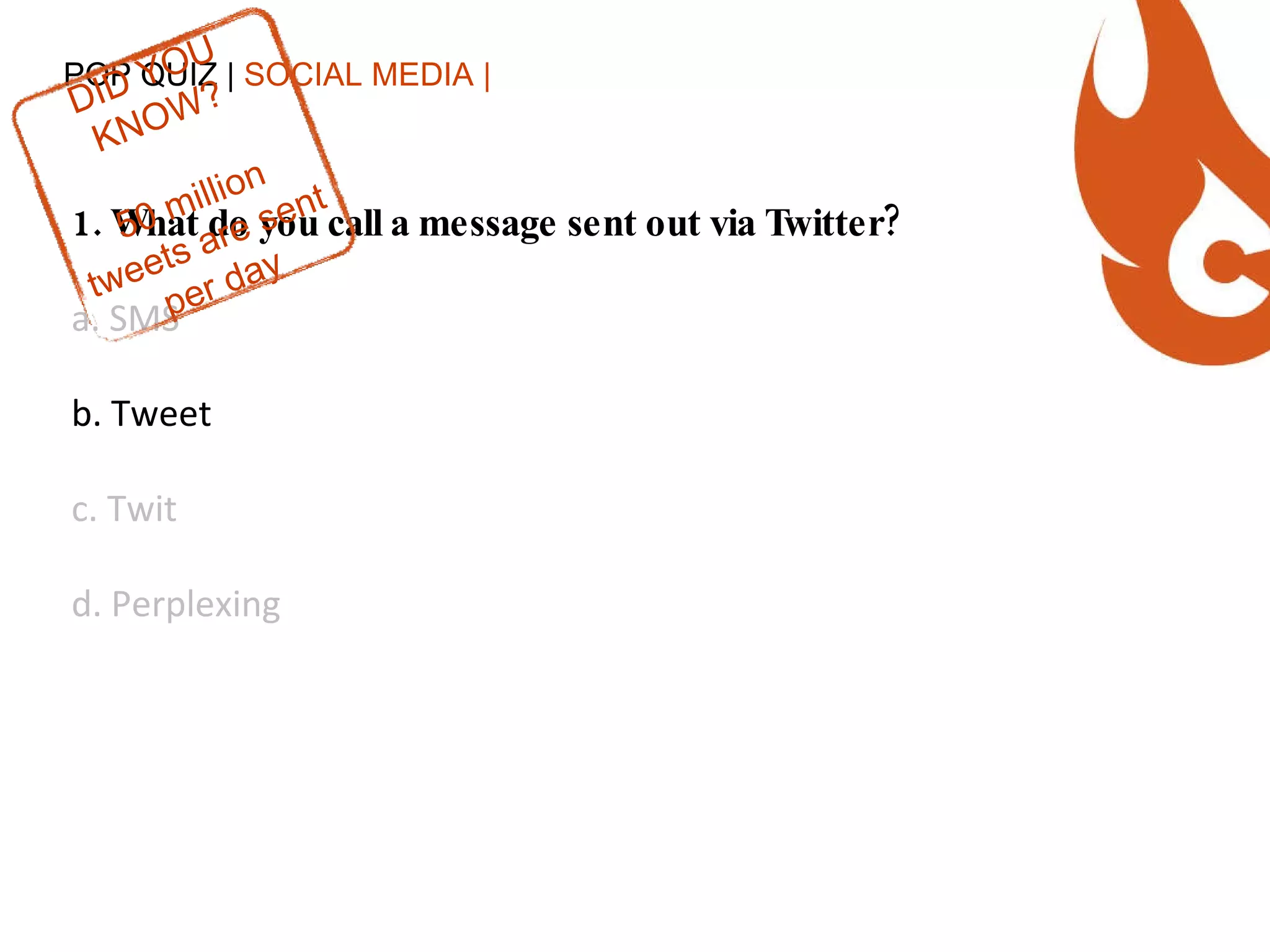POP QUIZ |  SOCIAL MEDIA | 1. What do you call a message sent out via Twitter? a. SMS b. Tweet c. Twit d. Perplexing DID YOU KNOW? 50 million tweets are sent per day 