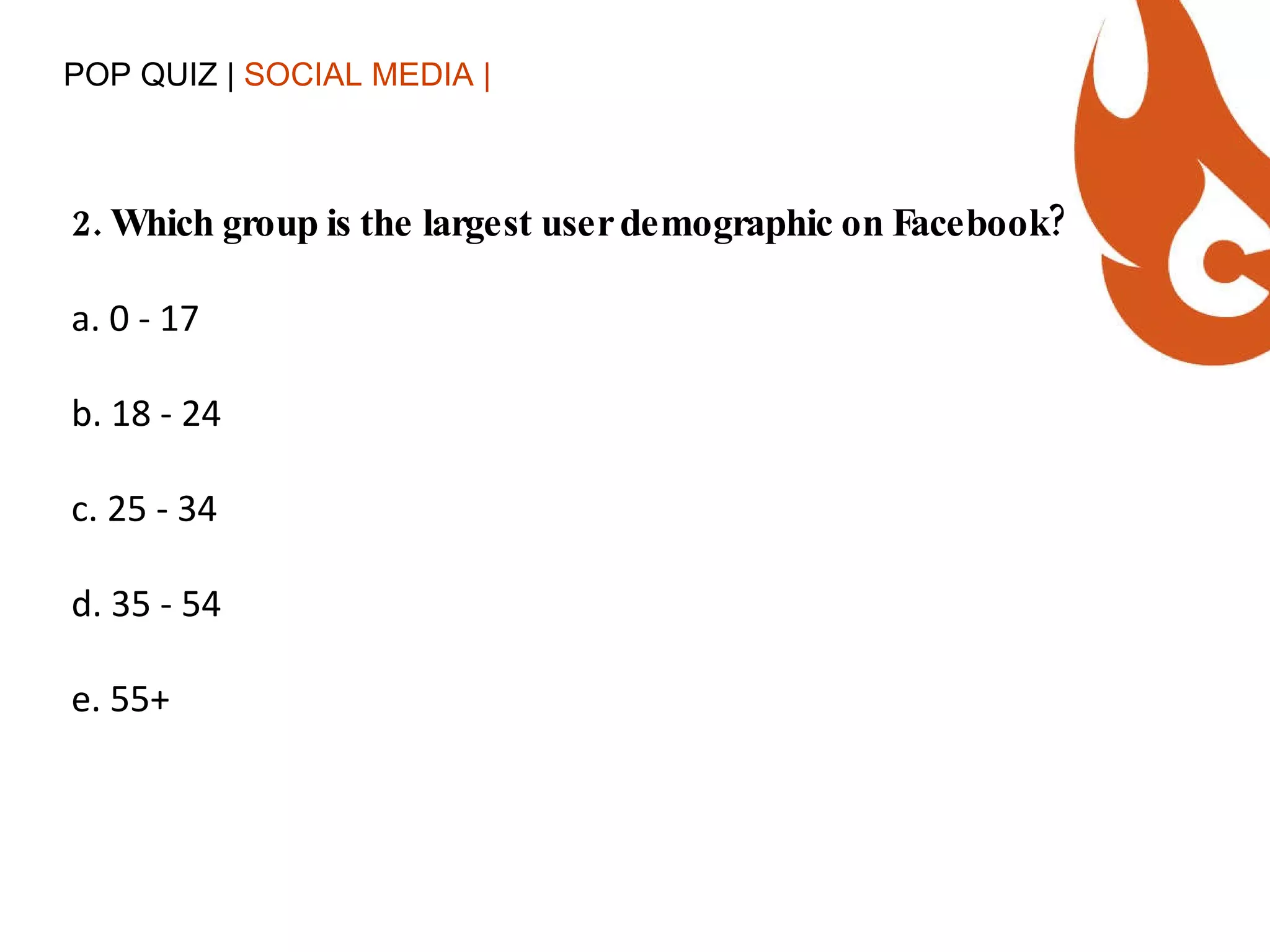 POP QUIZ |  SOCIAL MEDIA | 2. Which group is the largest user demographic on Facebook? a. 0 - 17 b. 18 - 24 c. 25 - 34 d. 35 - 54 e. 55+ 