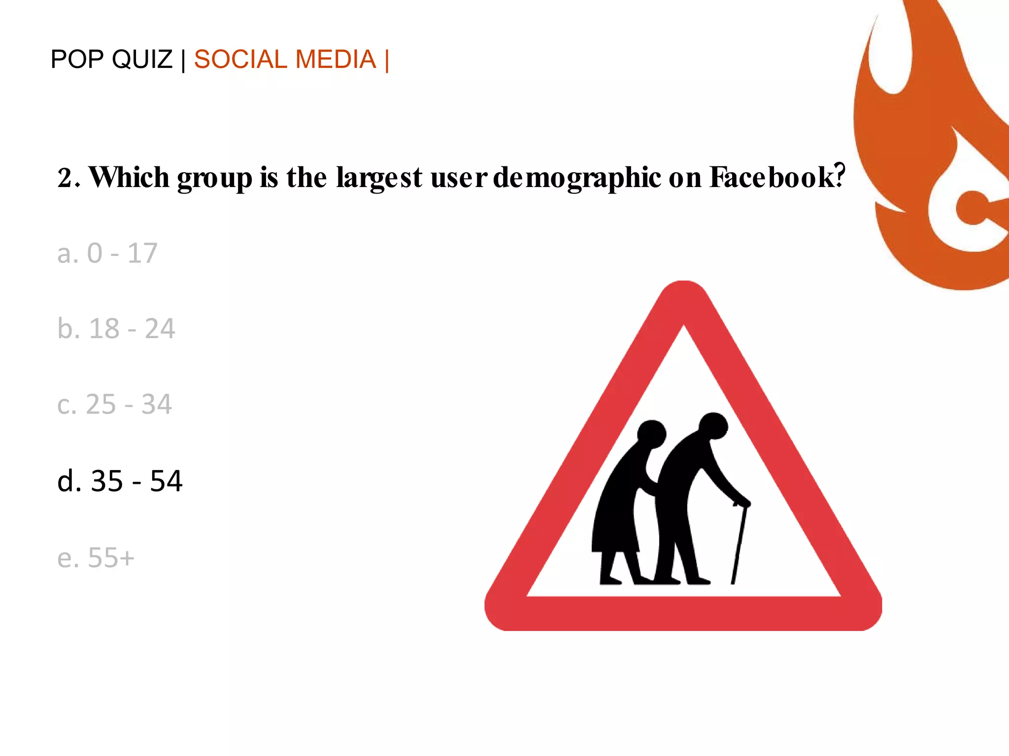 POP QUIZ |  SOCIAL MEDIA | 2. Which group is the largest user demographic on Facebook? a. 0 - 17  b. 18 - 24 c. 25 - 34 d. 35 - 54 e. 55+ 