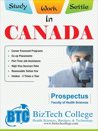 CANADACANADA
WorkStudy
In
BizTech CollegeHealth Sciences, Business & Technology
www.biztechcollege.com
Career Focussed Programs
Co-op Placements
Part Time Job Assistance
High Visa Success Rate
Reasonable Tuition Fee
Intakes - 4 Times a Year
Faculty of Health Sciences
Settle
 