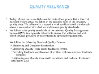 •   Today, almost every one fights on the basis of low prices. But, a low cost
    does not ensure actual reduction in the business costs in the long run,
    quality does. We believe that a superior work quality should stand much
    above a low cost service. And we stick to our quality standards.
•   We follow strict quality standards. A documented Quality Management
    System (QMS) is religiously followed to ensure that software and web
    based services provided by us conforms to specified requirements.

    We follow the following Standard Quality Process.
    • Measuring end Customer Satisfaction.
    • Measuring Quality (score cards, feedbacks forms).
    • Providing feedback (combination of written, real-time and oral feedback
         sessions).
    • Calibrating our Quality scores with our clients and end-user Customer
    satisfaction data.
 