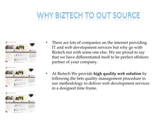 •   There are lots of companies on the internet providing
    IT and web development services but why go with
    Biztech not with some one else. We are proud to say
    that we have differentiated itself to be perfect offshore
    partner of your company.

•   At Biztech We provide high quality web solution by
    following the bets quality management procedure in
    our methodology to deliver web development services
    in a designed time frame.
 