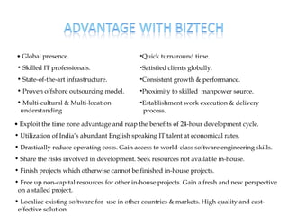 • Global presence.                           •Quick turnaround time.
• Skilled IT professionals.                  •Satisfied clients globally.
• State-of-the-art infrastructure.           •Consistent growth & performance.
• Proven offshore outsourcing model.         •Proximity to skilled manpower source.
• Multi-cultural & Multi-location            •Establishment work execution & delivery
 understanding                                process.

• Exploit the time zone advantage and reap the benefits of 24-hour development cycle.
• Utilization of India’s abundant English speaking IT talent at economical rates.
• Drastically reduce operating costs. Gain access to world-class software engineering skills.
• Share the risks involved in development. Seek resources not available in-house.
• Finish projects which otherwise cannot be finished in-house projects.
• Free up non-capital resources for other in-house projects. Gain a fresh and new perspective
 on a stalled project.
• Localize existing software for use in other countries & markets. High quality and cost-
 effective solution.
 