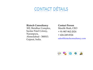 Biztech Consultancy      Contact Person
302, Shridhar Complex,   Maulik Shah, CEO
Sardar Patel Colony,     + 91-987-962-2024
Naranpura,               + 424-249-8324
Ahmedabad - 380013.
                         sales@biztechconsultancy.com
Gujarat, India.
 