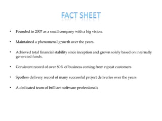 •   Founded in 2007 as a small company with a big vision.

•   Maintained a phenomenal growth over the years.

•   Achieved total financial stability since inception and grown solely based on internally
    generated funds.

•   Consistent record of over 80% of business coming from repeat customers

•   Spotless delivery record of many successful project deliveries over the years

•   A dedicated team of brilliant software professionals
 