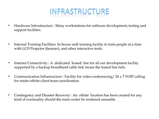 •   Hardware Infrastructure : Many workstations for software development, testing and
    support facilities.



•   Internal Training Facilities: In-house staff training facility to train people at a time
    with LCD Projector (beamer), and other interactive tools.



•   Internet Connectivity : A dedicated leased line for all our development facility
    supported by a backup broadband cable link incase the leased line fails.

•   Communication Infrastructure : Facility for video conferencing/ 24 x 7 VOIP calling
    for onsite-offsite-client team coordination.



•   Contingency and Disaster Recovery : An offsite location has been created for any
    kind of eventuality should the main center be rendered unusable.
 