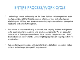 •    Technology, People and Quality are the three rhythms to the saga of our work
    life. We combine all the three to produce a harmony that is absolutely over
    whelming and fulfilling. Our work starts with inquiry into the clients’ appropriate
    needs and ends with fulfilling them.

•   We adhere to the best industry standards. We simplify project management
    tasks by dividing large projects into smaller components. We are absolutely
    transparent in dealing with our clients. We accurately comprehend our clients’
    diverse business requirements. Monitoring the projects is an ongoing part of our
    organization.

•   We constantly communicate with our clients on a daily basis for project status
    updates and other project-specific requirements.
 