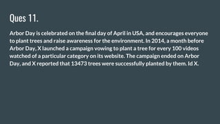 Ques 11.
Arbor Day is celebrated on the ﬁnal day of April in USA, and encourages everyone
to plant trees and raise awareness for the environment. In 2014, a month before
Arbor Day, X launched a campaign vowing to plant a tree for every 100 videos
watched of a particular category on its website. The campaign ended on Arbor
Day, and X reported that 13473 trees were successfully planted by them. Id X.
 