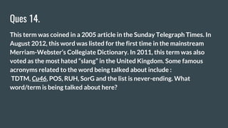 Ques 14.
This term was coined in a 2005 article in the Sunday Telegraph Times. In
August 2012, this word was listed for the first time in the mainstream
Merriam-Webster’s Collegiate Dictionary. In 2011, this term was also
voted as the most hated “slang” in the United Kingdom. Some famous
acronyms related to the word being talked about include :
TDTM, Cu46, POS, RUH, SorG and the list is never-ending. What
word/term is being talked about here?
 