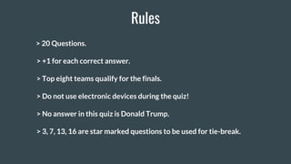 Rules
> 20 Questions.
> +1 for each correct answer.
> Top eight teams qualify for the finals.
> Do not use electronic devices during the quiz!
> No answer in this quiz is Donald Trump.
> 3, 7, 13, 16 are star marked questions to be used for tie-break.
 