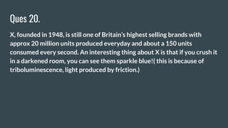 Ques 20.
X, founded in 1948, is still one of Britain’s highest selling brands with
approx 20 million units produced everyday and about a 150 units
consumed every second. An interesting thing about X is that if you crush it
in a darkened room, you can see them sparkle blue!( this is because of
triboluminescence, light produced by friction.)
 