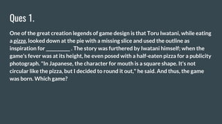 Ques 1.
One of the great creation legends of game design is that Toru Iwatani, while eating
a pizza, looked down at the pie with a missing slice and used the outline as
inspiration for ___________ . The story was furthered by Iwatani himself; when the
game's fever was at its height, he even posed with a half-eaten pizza for a publicity
photograph. "In Japanese, the character for mouth is a square shape. It's not
circular like the pizza, but I decided to round it out," he said. And thus, the game
was born. Which game?
 