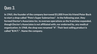 Ques 3.
In 1965, the founder of the company borrowed $1,000 from his friend Peter Buck
to start a shop called "Pete's Super Submarines". In the following year, they
formed Doctor's Associates Inc. to oversee operations as the franchise expanded,
though Doctor's Associates is not affiliated with, nor endorsed by, any medical
organization. In 1968, the shop was renamed "X". Their best selling product is
called “B.M.T.” . Name the company.
 