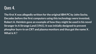Ques 4.
The first X was allegedly written for the original IBM PC by John Socha.
Decades before the first computers using this technology were invented,
Robert A. Heinlein gave an example of how they might be used in his novel
Stranger In A Strange Land (1961). It was initially designed to prevent
phosphor burn-in on CRT and plasma monitors and thus got the name X .
What is X ?
 