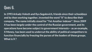 Ques 6.
In 1993 Arkady Volozh and Ilya Segalovich, friends since their schooldays
and by then working together, invented the word "X" to describe their
company. The name initially stood for "Yet Another indexer". Since 2009
X has been largely under the control of the Russian government, and its
operations have become subject to government interests— as an example,
X Money, has been used to undercut the ability of political competitors to
function financially by freezing the purses of the leaders of these groups.
What is X ?
 