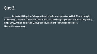 Ques 2.
_______ is United Kingdom’s largest food wholesale operator which Tesco bought
in January this year. They used to sponsor something important since its beginning
until 2002, when The Man Group (an investment firm) took hold of it.
Name the company.
 