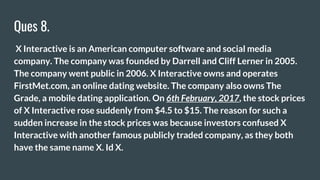 Ques 8.
X Interactive is an American computer software and social media
company. The company was founded by Darrell and Cliff Lerner in 2005.
The company went public in 2006. X Interactive owns and operates
FirstMet.com, an online dating website. The company also owns The
Grade, a mobile dating application. On 6th February, 2017, the stock prices
of X Interactive rose suddenly from $4.5 to $15. The reason for such a
sudden increase in the stock prices was because investors confused X
Interactive with another famous publicly traded company, as they both
have the same name X. Id X.
 