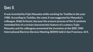 Ques 9.
X was invented by Fujio Masuoka while working for Toshiba in the year
1980. According to Toshiba, the name X was suggested by Masuoka’s
colleague, Shōji Ariizumi, because the erasure process of the X contents
reminded him of a certain characteristic feature of a camera. Fujio
Masuoka and his colleagues presented the invention at the IEEE 1984
International Electron Devices Meeting (IEDM) held in San Francisco. Id X.
 