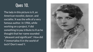 Ques 10.
The lady in this picture is X, an
American novelist, dancer, and
socialite. X was the wife of a very
famous author. In 1986, while
working on a project, Y did
something to pay tribute to X as he
thought that her name sounded
"pleasant and significant”. How did
Y immortalise X in the world of
tech? Don’t need Y.
 