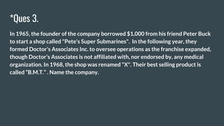 *Ques 3.
In 1965, the founder of the company borrowed $1,000 from his friend Peter Buck
to start a shop called "Pete's Super Submarines". In the following year, they
formed Doctor's Associates Inc. to oversee operations as the franchise expanded,
though Doctor's Associates is not affiliated with, nor endorsed by, any medical
organization. In 1968, the shop was renamed "X". Their best selling product is
called “B.M.T.” . Name the company.
 