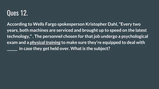 Ques 12.
According to Wells Fargo spokesperson Kristopher Dahl, “Every two
years, both machines are serviced and brought up to speed on the latest
technology,” . The personnel chosen for that job undergo a psychological
exam and a physical training to make sure they’re equipped to deal with
______ in case they get held over. What is the subject?
 