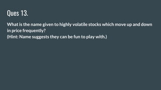 Ques 13.
What is the name given to highly volatile stocks which move up and down
in price frequently?
(Hint: Name suggests they can be fun to play with.)
 