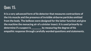 Ques 15.
It is a very advanced form of lie detector that measures contractions of
the iris muscle and the presence of invisible airborne particles emitted
from the body. The bellows were designed for the latter function and give
the machine the menacing air of a sinister insect. It is used primarily to
determine if a suspect is __________ by measuring the degree of his
empathic response through carefully worded questions and statements.
 