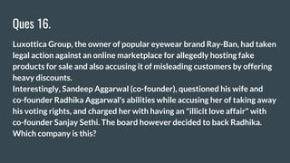 Ques 16.
Luxottica Group, the owner of popular eyewear brand Ray-Ban, had taken
legal action against an online marketplace for allegedly hosting fake
products for sale and also accusing it of misleading customers by offering
heavy discounts.
Interestingly, Sandeep Aggarwal (co-founder), questioned his wife and
co-founder Radhika Aggarwal's abilities while accusing her of taking away
his voting rights, and charged her with having an "illicit love affair" with
co-founder Sanjay Sethi. The board however decided to back Radhika.
Which company is this?
 
