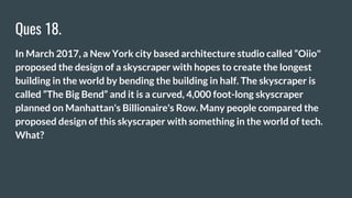 Ques 18.
In March 2017, a New York city based architecture studio called “Oiio"
proposed the design of a skyscraper with hopes to create the longest
building in the world by bending the building in half. The skyscraper is
called “The Big Bend” and it is a curved, 4,000 foot-long skyscraper
planned on Manhattan's Billionaire's Row. Many people compared the
proposed design of this skyscraper with something in the world of tech.
What?
 