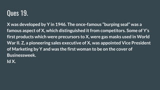 Ques 19.
X was developed by Y in 1946. The once-famous “burping seal” was a
famous aspect of X, which distinguished it from competitors. Some of Y’s
first products which were precursors to X, were gas masks used in World
War II. Z, a pioneering sales executive of X, was appointed Vice President
of Marketing by Y and was the first woman to be on the cover of
Businessweek.
Id X.
 