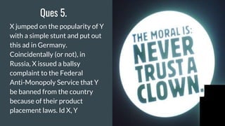 Ques 5.
X jumped on the popularity of Y
with a simple stunt and put out
this ad in Germany.
Coincidentally (or not), in
Russia, X issued a ballsy
complaint to the Federal
Anti-Monopoly Service that Y
be banned from the country
because of their product
placement laws. Id X, Y
 