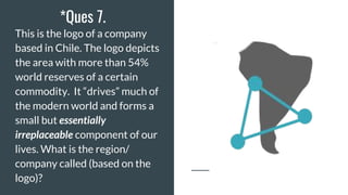 *Ques 7.
This is the logo of a company
based in Chile. The logo depicts
the area with more than 54%
world reserves of a certain
commodity. It “drives” much of
the modern world and forms a
small but essentially
irreplaceable component of our
lives. What is the region/
company called (based on the
logo)?
 