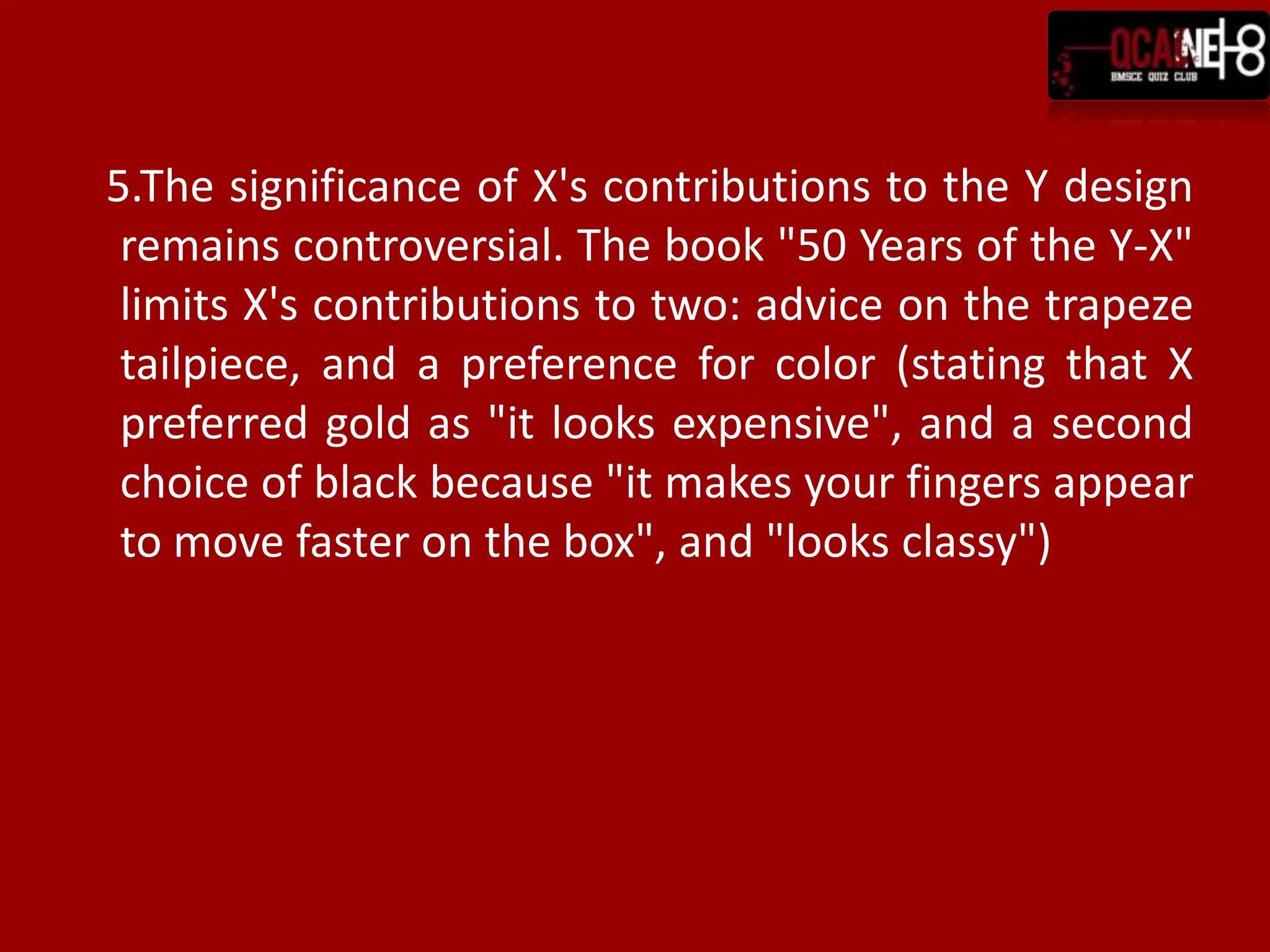 5.The significance of X's contributions to the Y design
 remains controversial. The book "50 Years of the Y-X"
 limits X's contributions to two: advice on the trapeze
 tailpiece, and a preference for color (stating that X
 preferred gold as "it looks expensive", and a second
 choice of black because "it makes your fingers appear
 to move faster on the box", and "looks classy")
 