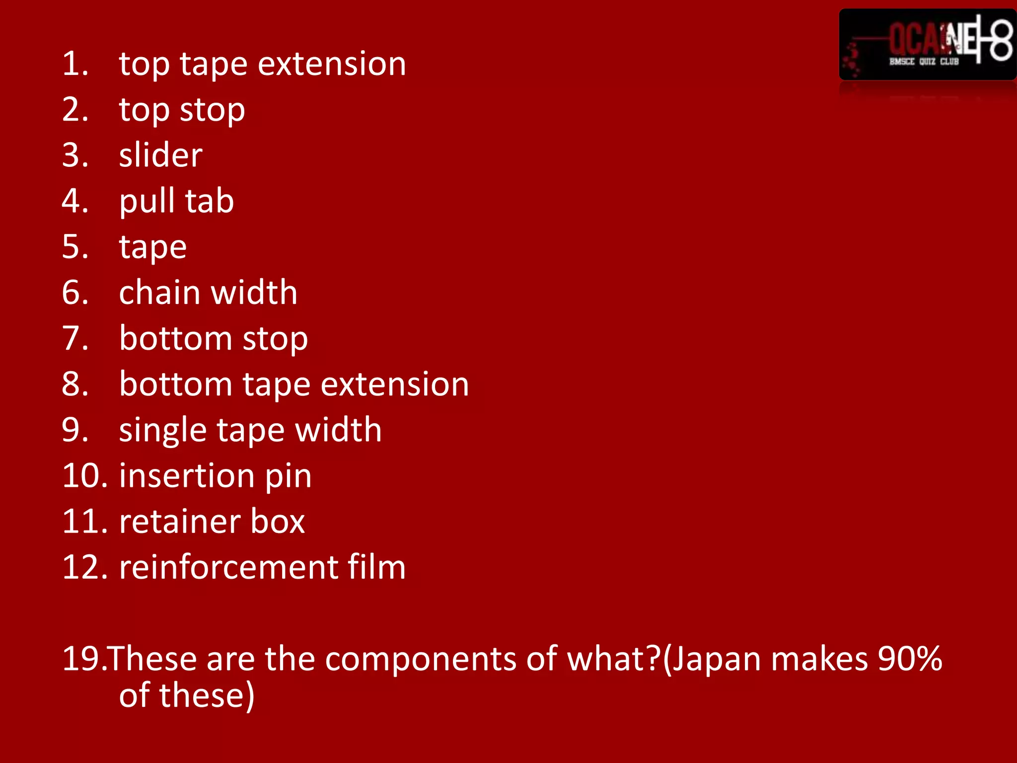 1. top tape extension
2. top stop
3. slider
4. pull tab
5. tape
6. chain width
7. bottom stop
8. bottom tape extension
9. single tape width
10. insertion pin
11. retainer box
12. reinforcement film

19.These are the components of what?(Japan makes 90%
    of these)
 