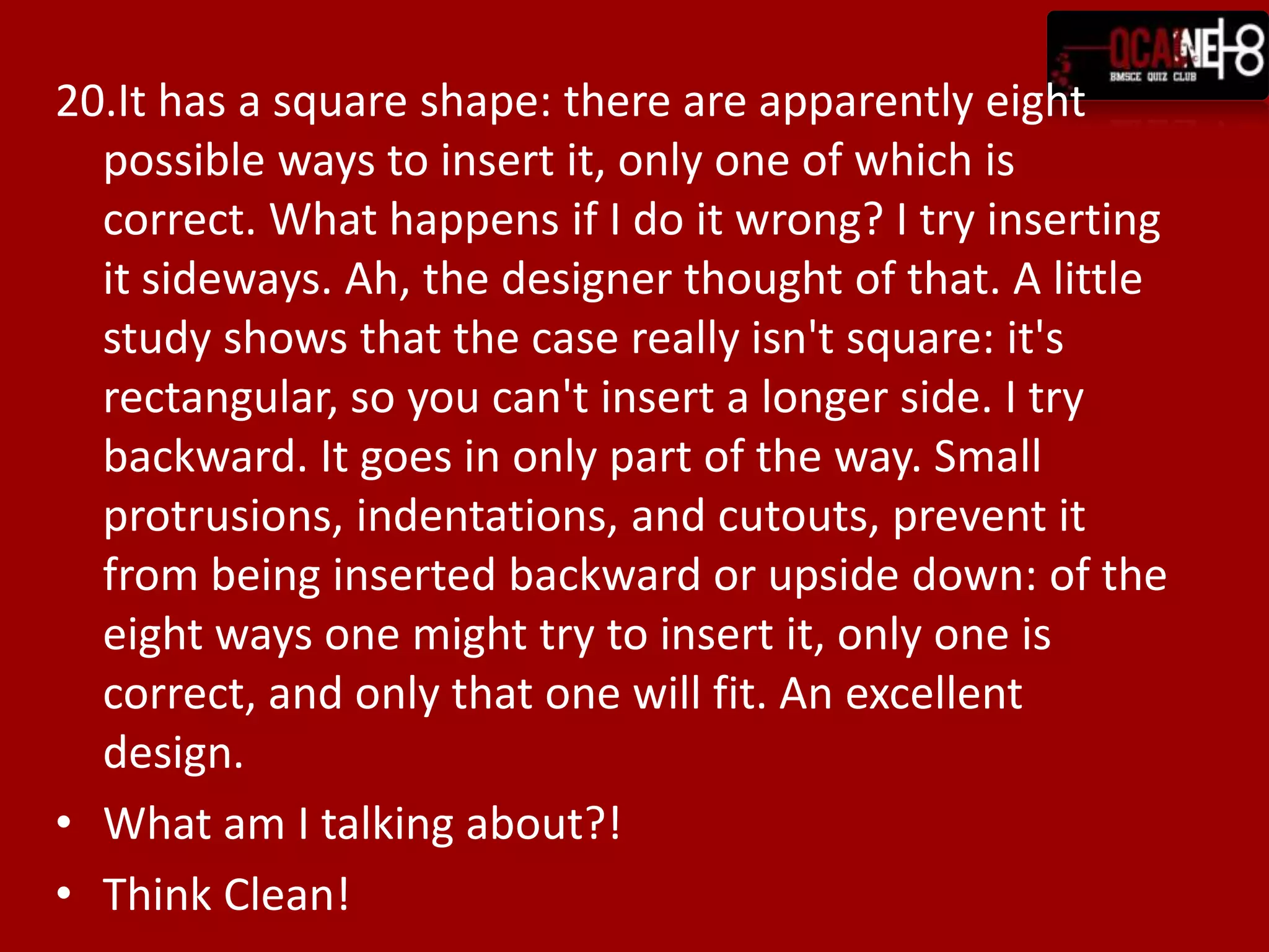 20.It has a square shape: there are apparently eight
  possible ways to insert it, only one of which is
  correct. What happens if I do it wrong? I try inserting
  it sideways. Ah, the designer thought of that. A little
  study shows that the case really isn't square: it's
  rectangular, so you can't insert a longer side. I try
  backward. It goes in only part of the way. Small
  protrusions, indentations, and cutouts, prevent it
  from being inserted backward or upside down: of the
  eight ways one might try to insert it, only one is
  correct, and only that one will fit. An excellent
  design.
• What am I talking about?!
• Think Clean!
 