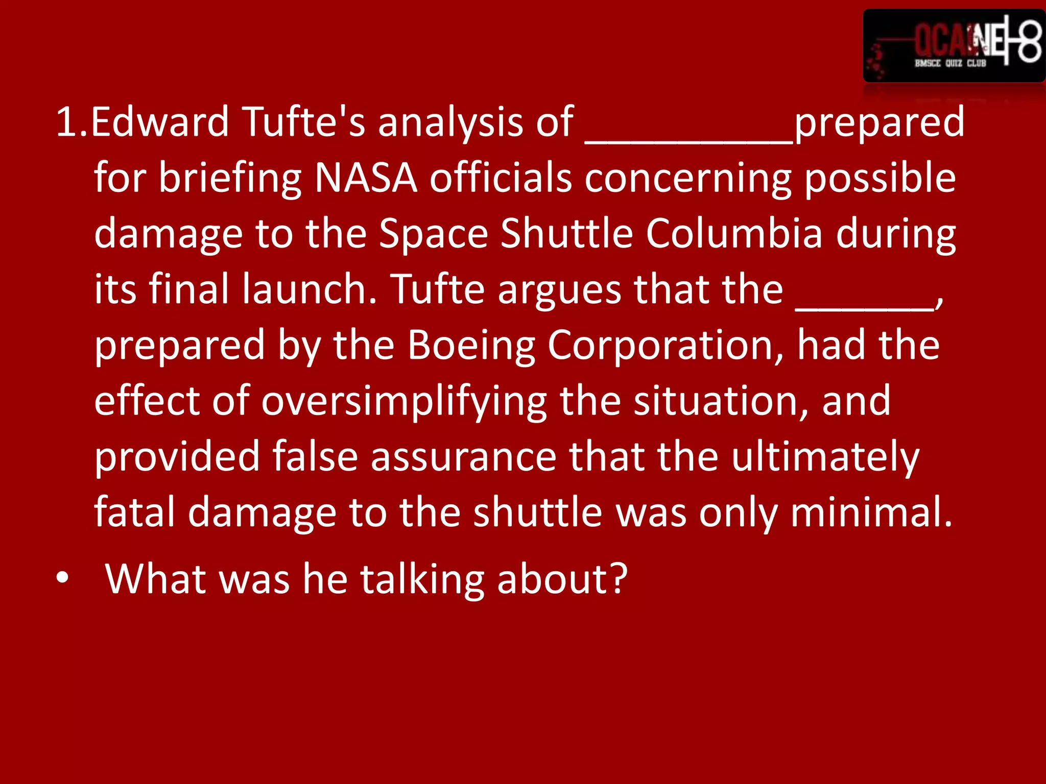 1.Edward Tufte's analysis of _________prepared
  for briefing NASA officials concerning possible
  damage to the Space Shuttle Columbia during
  its final launch. Tufte argues that the ______,
  prepared by the Boeing Corporation, had the
  effect of oversimplifying the situation, and
  provided false assurance that the ultimately
  fatal damage to the shuttle was only minimal.
• What was he talking about?
 