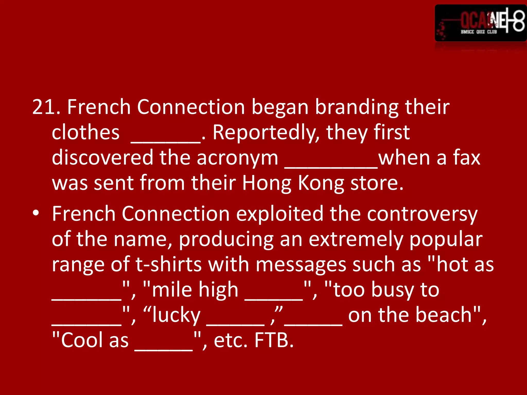 21. French Connection began branding their
  clothes ______. Reportedly, they first
  discovered the acronym ________when a fax
  was sent from their Hong Kong store.
• French Connection exploited the controversy
  of the name, producing an extremely popular
  range of t-shirts with messages such as "hot as
  ______", "mile high _____", "too busy to
  ______", “lucky _____ ,”_____ on the beach",
  "Cool as _____", etc. FTB.
 
