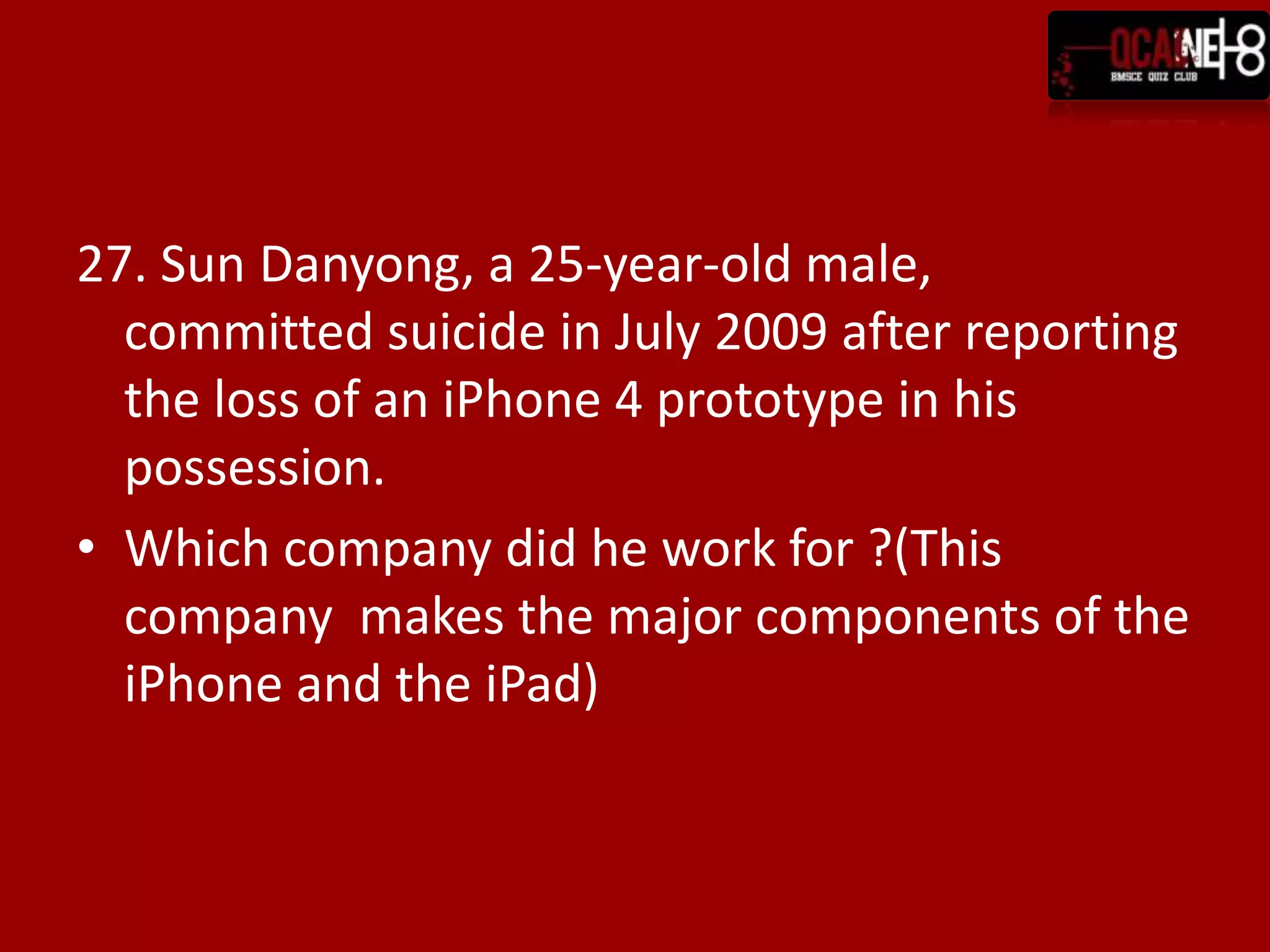 27. Sun Danyong, a 25-year-old male,
  committed suicide in July 2009 after reporting
  the loss of an iPhone 4 prototype in his
  possession.
• Which company did he work for ?(This
  company makes the major components of the
  iPhone and the iPad)
 